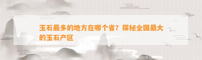 奇石哪里最多 玉石最多的地方在哪個(gè)省？探秘全國(guó)最大的玉石產(chǎn)區(qū)